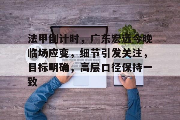 爱游戏全站 -包含法甲倒计时，广东宏远今晚临场应变，细节引发关注，目标明确，高层口径保持一致的词条