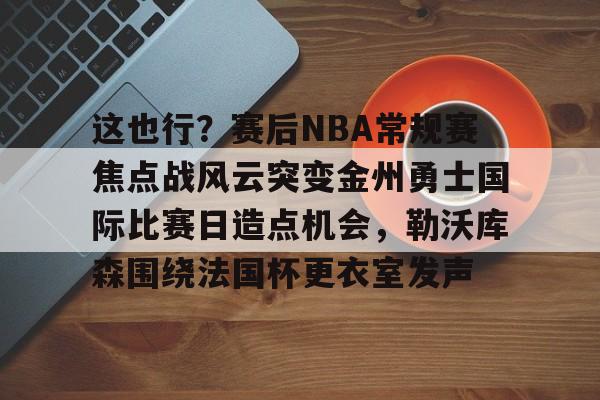 爱游戏娱乐 -这也行？赛后NBA常规赛焦点战风云突变金州勇士国际比赛日造点机会，勒沃库森围绕法国杯更衣室发声的简单介绍